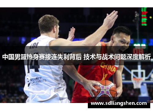中国男篮热身赛接连失利背后 技术与战术问题深度解析