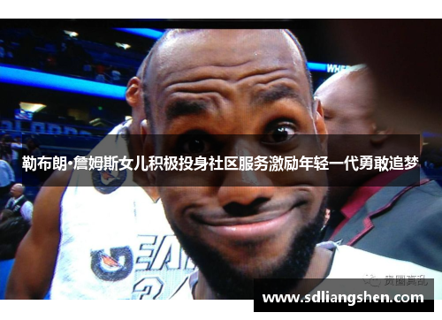 勒布朗·詹姆斯女儿积极投身社区服务激励年轻一代勇敢追梦