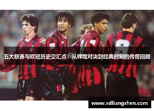 五大联赛与欧冠历史交汇点：从辉煌对决到经典时刻的传奇回顾