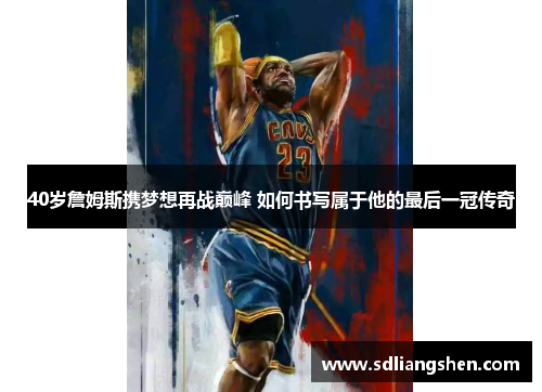40岁詹姆斯携梦想再战巅峰 如何书写属于他的最后一冠传奇 40岁詹姆斯携梦想再战巅峰 如何书写属于他的最后一冠传奇