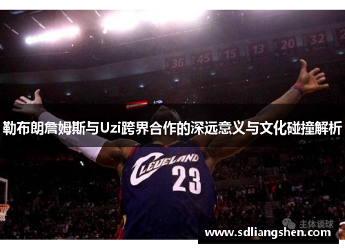 勒布朗詹姆斯与Uzi跨界合作的深远意义与文化碰撞解析