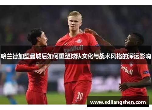 哈兰德加盟曼城后如何重塑球队文化与战术风格的深远影响 哈兰德加盟曼城后如何重塑球队文化与战术风格的深远影响