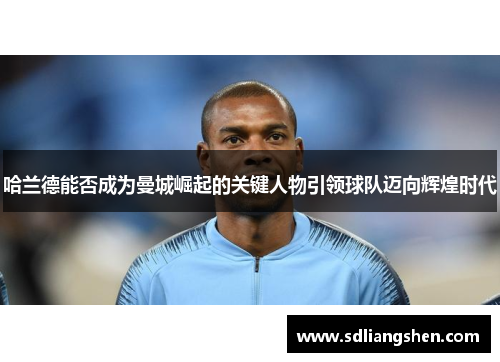 哈兰德能否成为曼城崛起的关键人物引领球队迈向辉煌时代