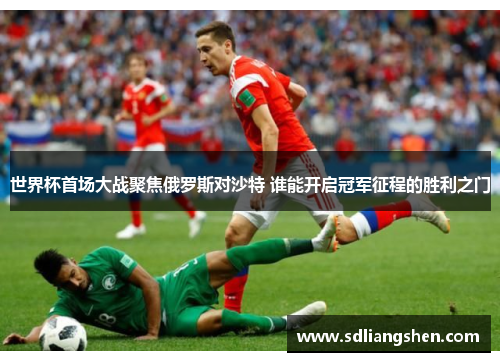 世界杯首场大战聚焦俄罗斯对沙特 谁能开启冠军征程的胜利之门