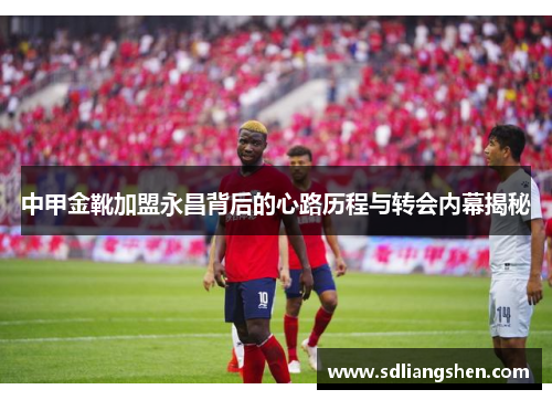 中甲金靴加盟永昌背后的心路历程与转会内幕揭秘