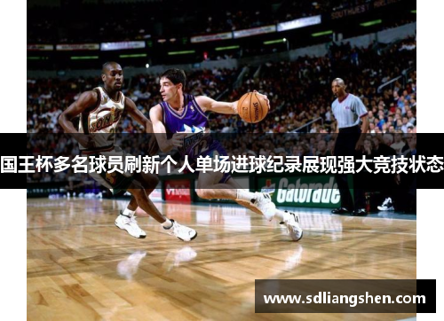 国王杯多名球员刷新个人单场进球纪录展现强大竞技状态