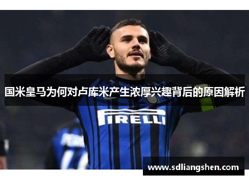 国米皇马为何对卢库米产生浓厚兴趣背后的原因解析