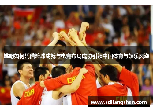 姚明如何凭借篮球成就与电竞布局成功引领中国体育与娱乐风潮 姚明如何凭借篮球成就与电竞布局成功引领中国体育与娱乐风潮