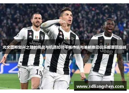 尤文图斯复兴之路的挑战与机遇如何平衡传统与革新推动俱乐部重回巅峰 尤文图斯复兴之路的挑战与机遇如何平衡传统与革新推动俱乐部重回巅峰